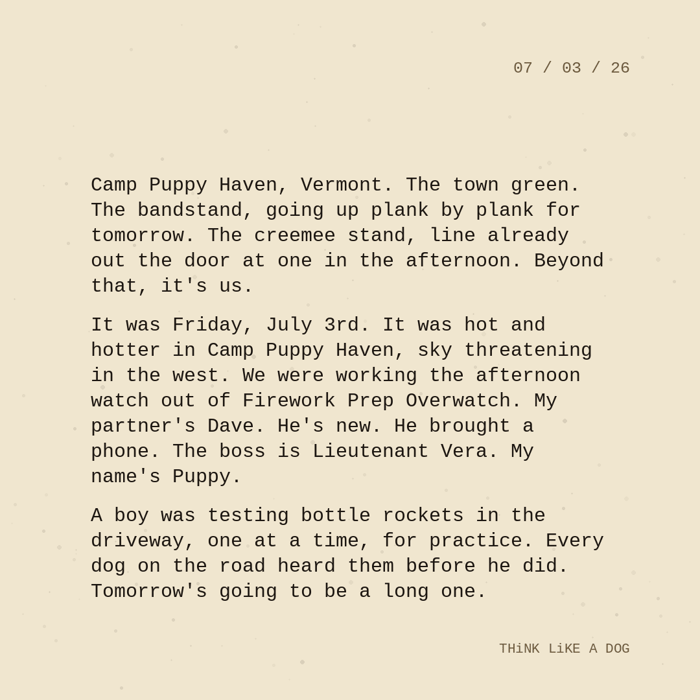 Typewriter-style note on cream paper, dated 07/03/26. Three paragraphs of monospace text reading: "Camp Puppy Haven, Vermont. The town green. The bandstand, going up plank by plank for tomorrow. The creemee stand, line already out the door at one in the afternoon. Beyond that, it's us. It was Friday, July 3rd. It was hot and hotter in Camp Puppy Haven, sky threatening in the west. We were working the afternoon watch out of Firework Prep Overwatch. My partner's Dave. He's new. He brought a phone. The boss is Lieutenant Vera. My name's Puppy. A boy was testing bottle rockets in the driveway, one at a time, for practice. Every dog on the road heard them before he did. Tomorrow's going to be a long one." Signed THiNK LiKE A DOG.