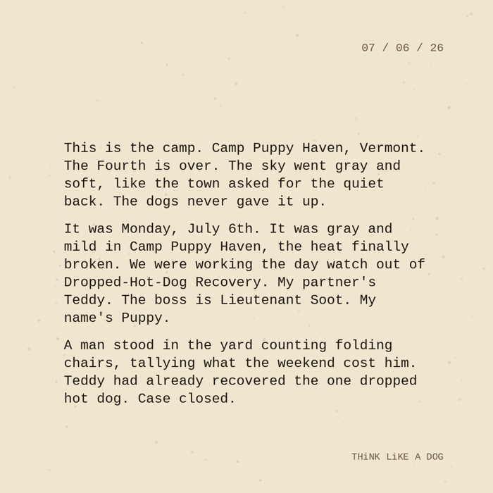 Typewriter-style note on cream paper, dated 07/06/26. Three paragraphs of monospace text reading: "This is the camp. Camp Puppy Haven, Vermont. The Fourth is over. The sky went gray and soft, like the town asked for the quiet back. The dogs never gave it up. It was Monday, July 6th. It was gray and mild in Camp Puppy Haven, the heat finally broken. We were working the day watch out of Dropped-Hot-Dog Recovery. My partner's Teddy. The boss is Lieutenant Soot. My name's Puppy. A man stood in the yard counting folding chairs, tallying what the weekend cost him. Teddy had already recovered the one dropped hot dog. Case closed." Signed THiNK LiKE A DOG.