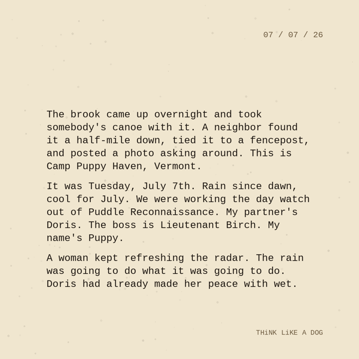 Typewriter-style note on cream paper, dated 07/07/26. Three paragraphs of monospace text reading: "The brook came up overnight and took somebody's canoe with it. A neighbor found it a half-mile down, tied it to a fencepost, and posted a photo asking around. This is Camp Puppy Haven, Vermont. It was Tuesday, July 7th. Rain since dawn, cool for July. We were working the day watch out of Puddle Reconnaissance. My partner's Doris. The boss is Lieutenant Birch. My name's Puppy. A woman kept refreshing the radar. The rain was going to do what it was going to do. Doris had already made her peace with wet." Signed THiNK LiKE A DOG.