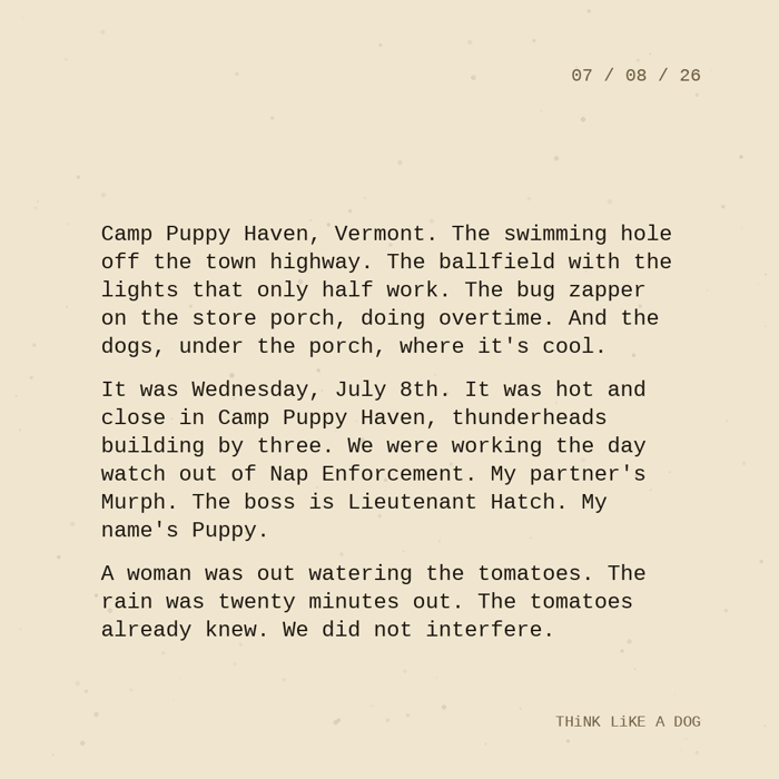 Typewriter-style note on cream paper, dated 07/08/26. Three paragraphs of monospace text reading: "Camp Puppy Haven, Vermont. The swimming hole off the town highway. The ballfield with the lights that only half work. The bug zapper on the store porch, doing overtime. And the dogs, under the porch, where it's cool. It was Wednesday, July 8th. It was hot and close in Camp Puppy Haven, thunderheads building by three. We were working the day watch out of Nap Enforcement. My partner's Murph. The boss is Lieutenant Hatch. My name's Puppy. A woman was out watering the tomatoes. The rain was twenty minutes out. The tomatoes already knew. We did not interfere." Signed THiNK LiKE A DOG.