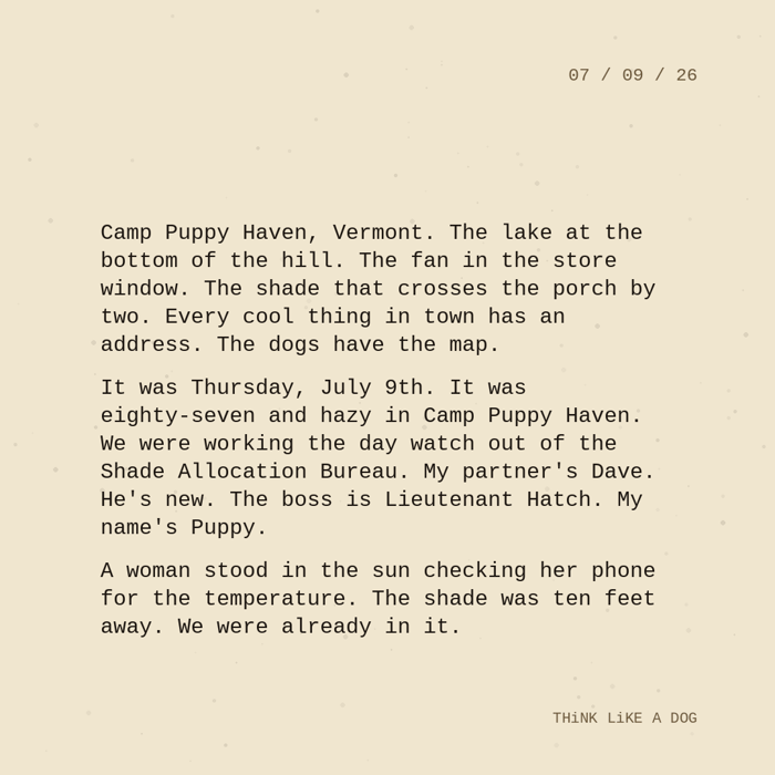 Typewriter-style note on cream paper, dated 07/09/26. Three paragraphs of monospace text reading: "Camp Puppy Haven, Vermont. The lake at the bottom of the hill. The fan in the store window. The shade that crosses the porch by two. Every cool thing in town has an address. The dogs have the map. It was Thursday, July 9th. It was eighty-seven and hazy in Camp Puppy Haven. We were working the day watch out of the Shade Allocation Bureau. My partner's Dave. He's new. The boss is Lieutenant Hatch. My name's Puppy. A woman stood in the sun checking her phone for the temperature. The shade was ten feet away. We were already in it." Signed THiNK LiKE A DOG.