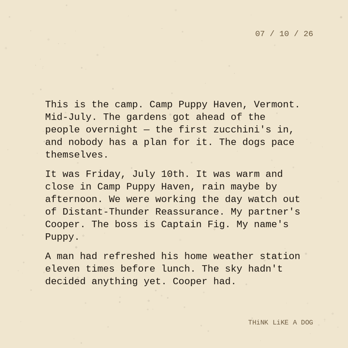 Typewriter-style note on cream paper, dated 07/10/26. Three paragraphs of monospace text reading: "This is the camp. Camp Puppy Haven, Vermont. Mid-July. The gardens got ahead of the people overnight — the first zucchini's in, and nobody has a plan for it. The dogs pace themselves. It was Friday, July 10th. It was warm and close in Camp Puppy Haven, rain maybe by afternoon. We were working the day watch out of Distant-Thunder Reassurance. My partner's Cooper. The boss is Captain Fig. My name's Puppy. A man had refreshed his home weather station eleven times before lunch. The sky hadn't decided anything yet. Cooper had." Signed THiNK LiKE A DOG.