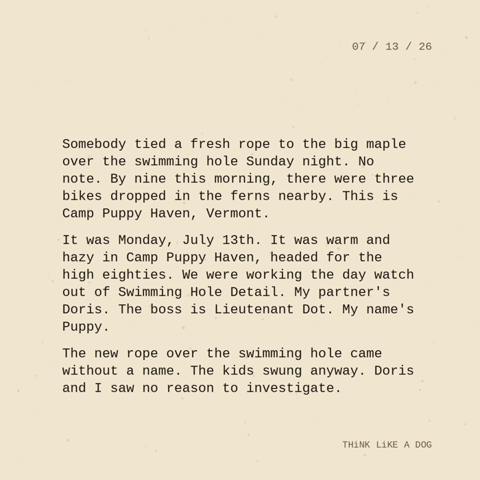 Typewriter-style note on cream paper, dated 07/13/26. Three paragraphs of monospace text reading: "Somebody tied a fresh rope to the big maple over the swimming hole Sunday night. No note. By nine this morning, there were three bikes dropped in the ferns nearby. This is Camp Puppy Haven, Vermont. It was Monday, July 13th. It was warm and hazy in Camp Puppy Haven, headed for the high eighties. We were working the day watch out of Swimming Hole Detail. My partner's Doris. The boss is Lieutenant Dot. My name's Puppy. The new rope over the swimming hole came without a name. The kids swung anyway. Doris and I saw no reason to investigate." Signed THiNK LiKE A DOG.