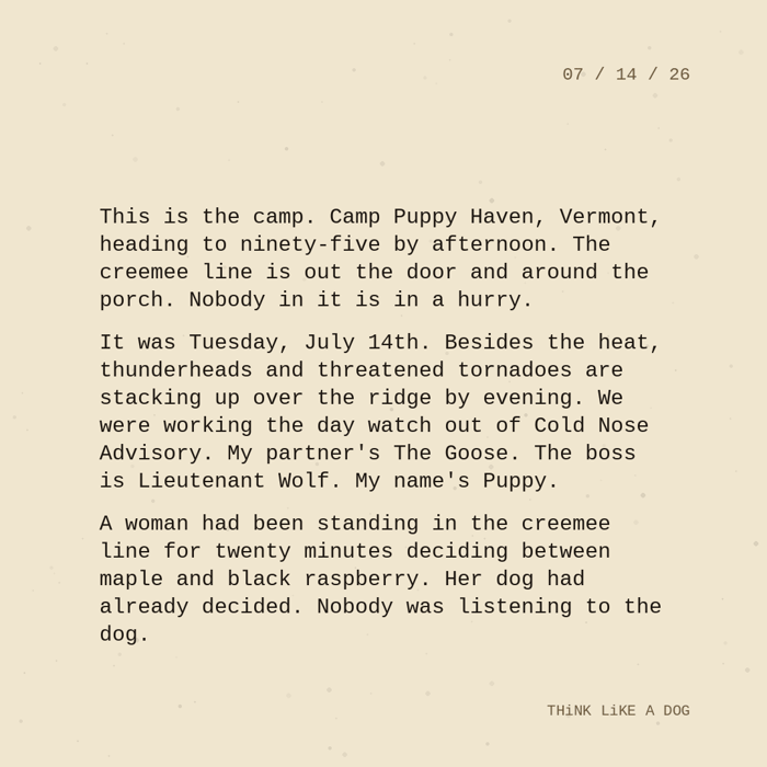 Typewriter-style note on cream paper, dated 07/14/26. Three paragraphs of monospace text reading: "This is the camp. Camp Puppy Haven, Vermont, heading to ninety-five by afternoon. The creemee line is out the door and around the porch. Nobody in it is in a hurry. It was Tuesday, July 14th. Besides the heat, thunderheads and threatened tornadoes are stacking up over the ridge by evening. We were working the day watch out of Cold Nose Advisory. My partner's The Goose. The boss is Lieutenant Wolf. My name's Puppy. A woman had been standing in the creemee line for twenty minutes deciding between maple and black raspberry. Her dog had already decided. Nobody was listening to the dog." Signed THiNK LiKE A DOG.