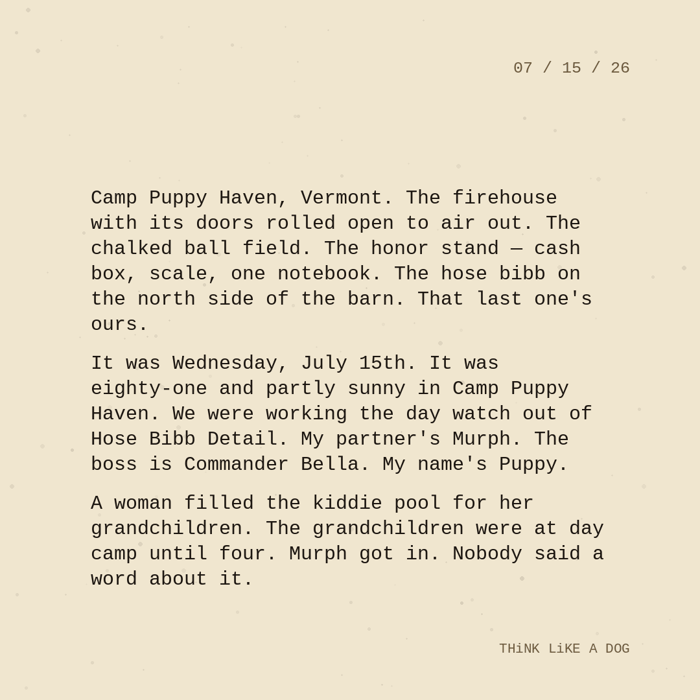 Typewriter-style note on cream paper, dated 07/15/26. Three paragraphs of monospace text reading: 'Camp Puppy Haven, Vermont. The firehouse with its doors rolled open to air out. The chalked ball field. The honor stand — cash box, scale, one notebook. The hose bibb on the north side of the barn. That last one's ours. It was Wednesday, July 15th. It was eighty-one and partly sunny in Camp Puppy Haven. We were working the day watch out of Hose Bibb Detail. My partner's Murph. The boss is Commander Bella. My name's Puppy. A woman filled the kiddie pool for her grandchildren. The grandchildren were at day camp until four. Murph got in. Nobody said a word about it.' Signed THiNK LiKE A DOG.