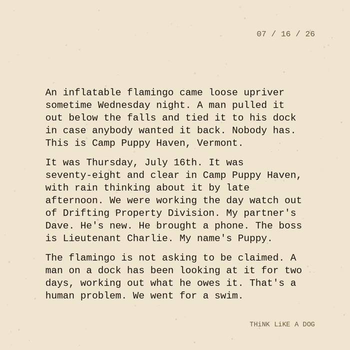 Typewriter-style note on cream paper, dated 07/16/26. Three paragraphs of monospace text reading: "An inflatable flamingo came loose upriver sometime Wednesday night. A man pulled it out below the falls and tied it to his dock in case anybody wanted it back. Nobody has. This is Camp Puppy Haven, Vermont. It was Thursday, July 16th. It was seventy-eight and clear in Camp Puppy Haven, with rain thinking about it by late afternoon. We were working the day watch out of Drifting Property Division. My partner's Dave. He's new. He brought a phone. The boss is Lieutenant Charlie. My name's Puppy. The flamingo is not asking to be claimed. A man on a dock has been looking at it for two days, working out what he owes it. That's a human problem. We went for a swim." Signed THiNK LiKE A DOG.