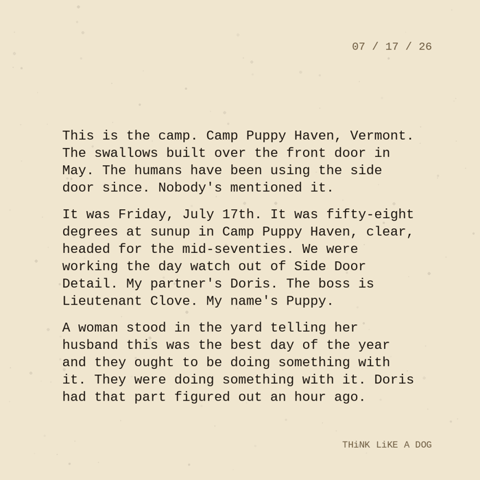 Typewriter-style note on cream paper, dated 07/17/26. Three paragraphs of monospace text reading: "This is the camp. Camp Puppy Haven, Vermont. The swallows built over the front door in May. The humans have been using the side door since. Nobody's mentioned it. It was Friday, July 17th. It was fifty-eight degrees at sunup in Camp Puppy Haven, clear, headed for the mid-seventies. We were working the day watch out of Side Door Detail. My partner's Doris. The boss is Lieutenant Clove. My name's Puppy. A woman stood in the yard telling her husband this was the best day of the year and they ought to be doing something with it. They were doing something with it. Doris had that part figured out an hour ago." Signed THiNK LiKE A DOG.