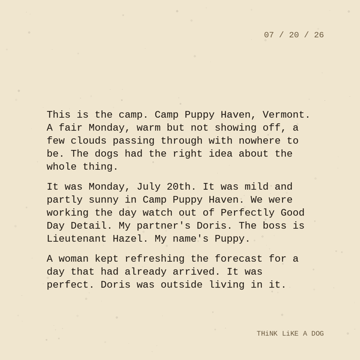 Typewriter-style note on cream paper, dated 07/20/26. Three paragraphs of monospace text reading: "This is the camp. Camp Puppy Haven, Vermont. A fair Monday, warm but not showing off, a few clouds passing through with nowhere to be. The dogs had the right idea about the whole thing. It was Monday, July 20th. It was mild and partly sunny in Camp Puppy Haven. We were working the day watch out of Perfectly Good Day Detail. My partner's Doris. The boss is Lieutenant Hazel. My name's Puppy. A woman kept refreshing the forecast for a day that had already arrived. It was perfect. Doris was outside living in it." Signed THiNK LiKE A DOG.