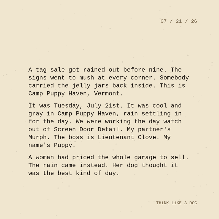 Typewriter-style note on cream paper, dated 07/21/26. Three paragraphs of monospace text reading: "A tag sale got rained out before nine. The signs went to mush at every corner. Somebody carried the jelly jars back inside. This is Camp Puppy Haven, Vermont. It was Tuesday, July 21st. It was cool and gray in Camp Puppy Haven, rain settling in for the day. We were working the day watch out of Screen Door Detail. My partner's Murph. The boss is Lieutenant Clove. My name's Puppy. A woman had priced the whole garage to sell. The rain came instead. Her dog thought it was the best kind of day." Signed THiNK LiKE A DOG.