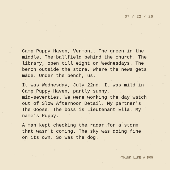 Typewriter-style note on cream paper, dated 07/22/26. Three paragraphs of monospace text reading: "Camp Puppy Haven, Vermont. The green in the middle. The ballfield behind the church. The library, open till eight on Wednesdays. The bench outside the store, where the news gets made. Under the bench, us. It was Wednesday, July 22nd. It was mild in Camp Puppy Haven, partly sunny, mid-seventies. We were working the day watch out of Slow Afternoon Detail. My partner's The Goose. The boss is Lieutenant Ella. My name's Puppy. A man kept checking the radar for a storm that wasn't coming. The sky was doing fine on its own. So was the dog." Signed THiNK LiKE A DOG.