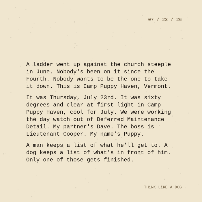 Typewriter-style note on cream paper, dated 07/23/26. Three paragraphs of monospace text reading: "A ladder went up against the church steeple in June. Nobody's been on it since the Fourth. Nobody wants to be the one to take it down. This is Camp Puppy Haven, Vermont. It was Thursday, July 23rd. It was sixty degrees and clear at first light in Camp Puppy Haven, cool for July. We were working the day watch out of Deferred Maintenance Detail. My partner's Dave. The boss is Lieutenant Cooper. My name's Puppy. A man keeps a list of what he'll get to. A dog keeps a list of what's in front of him. Only one of those gets finished." Signed THiNK LiKE A DOG.