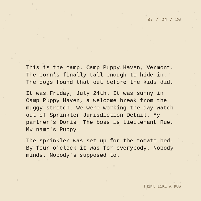 Typewriter-style note on cream paper, dated 07/24/26. Three paragraphs of monospace text reading: "This is the camp. Camp Puppy Haven, Vermont. The corn's finally tall enough to hide in. The dogs found that out before the kids did. It was Friday, July 24th. It was sunny in Camp Puppy Haven, a welcome break from the muggy stretch. We were working the day watch out of Sprinkler Jurisdiction Detail. My partner's Doris. The boss is Lieutenant Rue. My name's Puppy. The sprinkler was set up for the tomato bed. By four o'clock it was for everybody. Nobody minds. Nobody's supposed to." Signed THiNK LiKE A DOG.