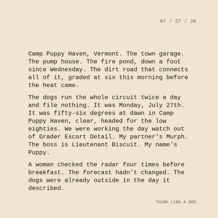 Typewriter-style note on cream paper, dated 07/27/26. Three paragraphs of monospace text reading: "Camp Puppy Haven, Vermont. The town garage. The pump house. The fire pond, down a foot since Wednesday. The dirt road that connects all of it, graded at six this morning before the heat came. The dogs run the whole circuit twice a day and file nothing. It was Monday, July 27th. It was fifty-six degrees at dawn in Camp Puppy Haven, clear, headed for the low eighties. We were working the day watch out of Grader Escort Detail. My partner's Murph. The boss is Lieutenant Biscuit. My name's Puppy. A woman checked the radar four times before breakfast. The forecast hadn't changed. The dogs were already outside in the day it described." Signed THiNK LiKE A DOG.