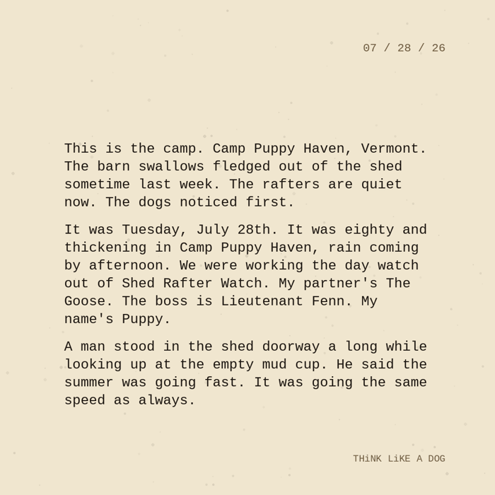 Typewriter-style note on cream paper, dated 07/28/26. Three paragraphs of monospace text reading: "This is the camp. Camp Puppy Haven, Vermont. The barn swallows fledged out of the shed sometime last week. The rafters are quiet now. The dogs noticed first. It was Tuesday, July 28th. It was eighty and thickening in Camp Puppy Haven, rain coming by afternoon. We were working the day watch out of Shed Rafter Watch. My partner's The Goose. The boss is Lieutenant Fenn. My name's Puppy. A man stood in the shed doorway a long while looking up at the empty mud cup. He said the summer was going fast. It was going the same speed as always." Signed THiNK LiKE A DOG.
