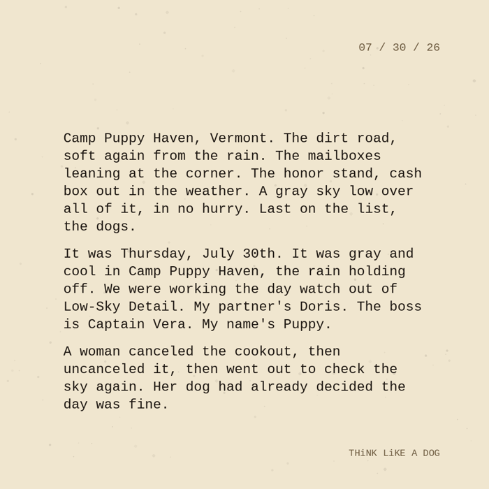 Typewriter-style note on cream paper, dated 07/30/26. Three paragraphs of monospace text reading: "Camp Puppy Haven, Vermont. The dirt road, soft again from the rain. The mailboxes leaning at the corner. The honor stand, cash box out in the weather. A gray sky low over all of it, in no hurry. Last on the list, the dogs. It was Thursday, July 30th. It was gray and cool in Camp Puppy Haven, the rain holding off. We were working the day watch out of Low-Sky Detail. My partner's Doris. The boss is Captain Vera. My name's Puppy. A woman canceled the cookout, then uncanceled it, then went out to check the sky again. Her dog had already decided the day was fine." Signed THiNK LiKE A DOG.