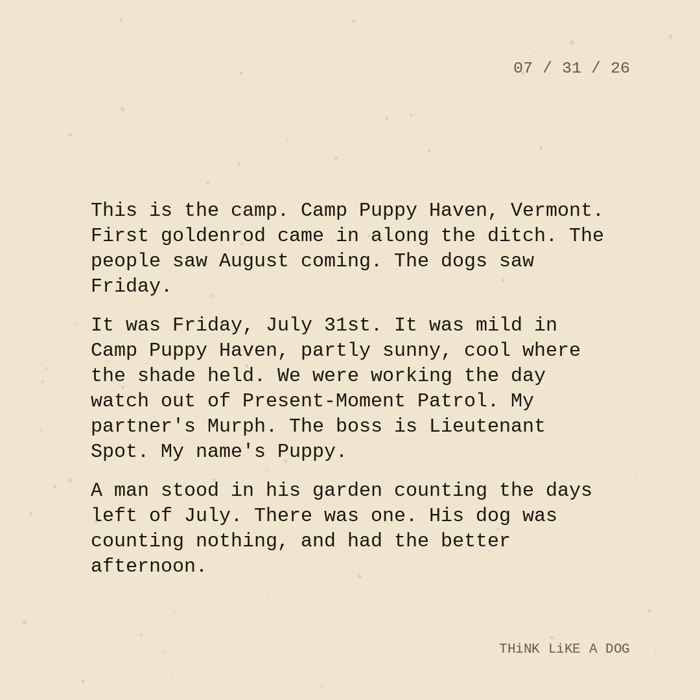 Typewriter-style note on cream paper, dated 07/31/26. Three paragraphs of monospace text reading: "This is the camp. Camp Puppy Haven, Vermont. First goldenrod came in along the ditch. The people saw August coming. The dogs saw Friday. It was Friday, July 31st. It was mild in Camp Puppy Haven, partly sunny, cool where the shade held. We were working the day watch out of Present-Moment Patrol. My partner's Murph. The boss is Lieutenant Spot. My name's Puppy. A man stood in his garden counting the days left of July. There was one. His dog was counting nothing, and had the better afternoon." Signed THiNK LiKE A DOG.