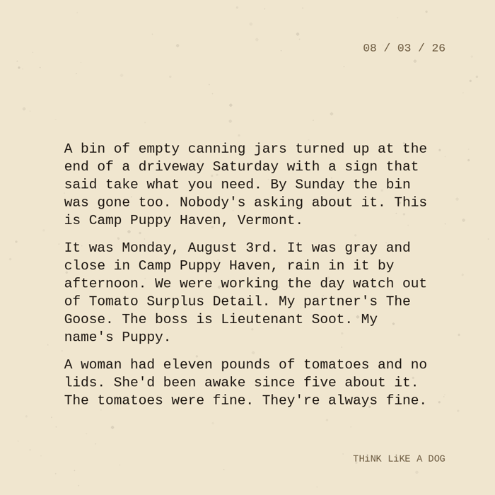 Typewriter-style note on cream paper, dated 08/03/26. Three paragraphs of monospace text reading: "A bin of empty canning jars turned up at the end of a driveway Saturday with a sign that said take what you need. By Sunday the bin was gone too. Nobody's asking about it. This is Camp Puppy Haven, Vermont. It was Monday, August 3rd. It was gray and close in Camp Puppy Haven, rain in it by afternoon. We were working the day watch out of Tomato Surplus Detail. My partner's The Goose. The boss is Lieutenant Soot. My name's Puppy. A woman had eleven pounds of tomatoes and no lids. She'd been awake since five about it. The tomatoes were fine. They're always fine." Signed THiNK LiKE A DOG.