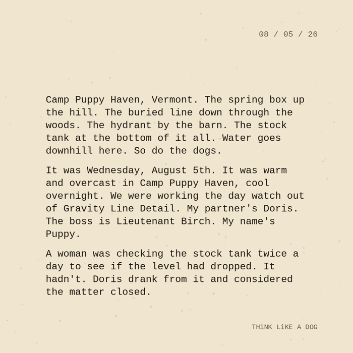 Typewriter-style note on cream paper, dated 08/05/26. Three paragraphs of monospace text reading: "Camp Puppy Haven, Vermont. The spring box up the hill. The buried line down through the woods. The hydrant by the barn. The stock tank at the bottom of it all. Water goes downhill here. So do the dogs. It was Wednesday, August 5th. It was warm and overcast in Camp Puppy Haven, cool overnight. We were working the day watch out of Gravity Line Detail. My partner's Doris. The boss is Lieutenant Birch. My name's Puppy. A woman was checking the stock tank twice a day to see if the level had dropped. It hadn't. Doris drank from it and considered the matter closed." Signed THiNK LiKE A DOG.