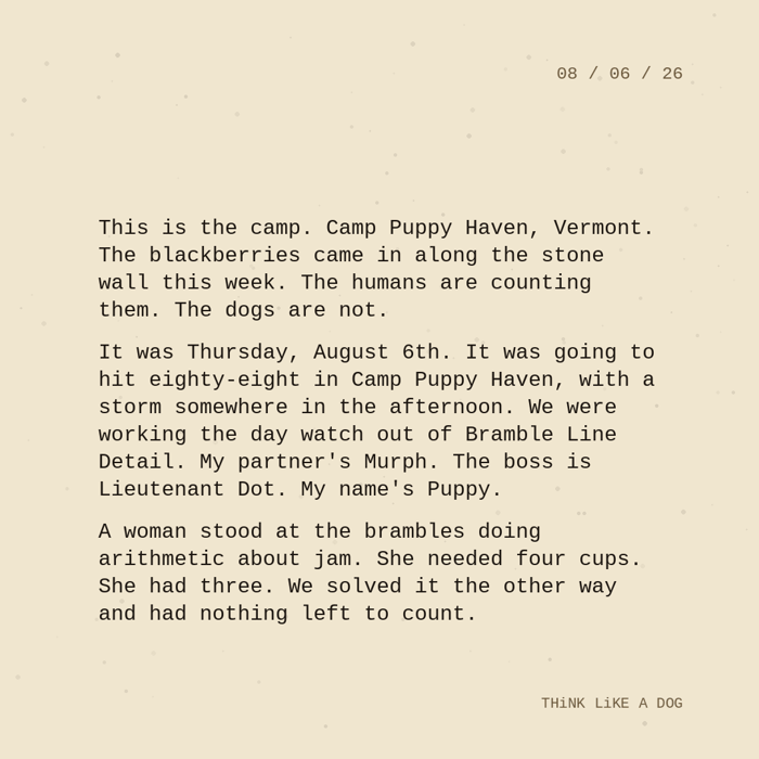 "Typewriter-style note on cream paper, dated 08/06/26. Three paragraphs of monospace text reading: 'The blackberries came in along the stone wall this week. The humans are counting them. The dogs are not. It was Thursday, August 6th. It was going to hit eighty-eight in Camp Puppy Haven, with a storm somewhere in the afternoon. We were working the day watch out of Bramble Line Detail. My partner's Murph. The boss is Lieutenant Dot. My name's Puppy. A woman stood at the brambles doing arithmetic about jam. She needed four cups. She had three. We solved it the other way and had nothing left to count.' Signed THiNK LiKE A DOG."
