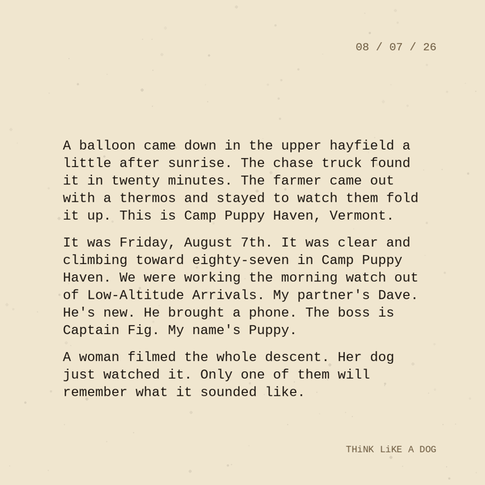 Typewriter-style note on cream paper, dated 08/07/26. Three paragraphs of monospace text reading: 'A balloon came down in the upper hayfield a little after sunrise. The chase truck found it in twenty minutes. The farmer came out with a thermos and stayed to watch them fold it up. This is Camp Puppy Haven, Vermont. It was Friday, August 7th. It was clear and climbing toward eighty-seven in Camp Puppy Haven. We were working the morning watch out of Low-Altitude Arrivals. My partner's Dave. He's new. He brought a phone. The boss is Captain Fig. My name's Puppy. A woman filmed the whole descent. Her dog just watched it. Only one of them will remember what it sounded like.' Signed THiNK LiKE A DOG.