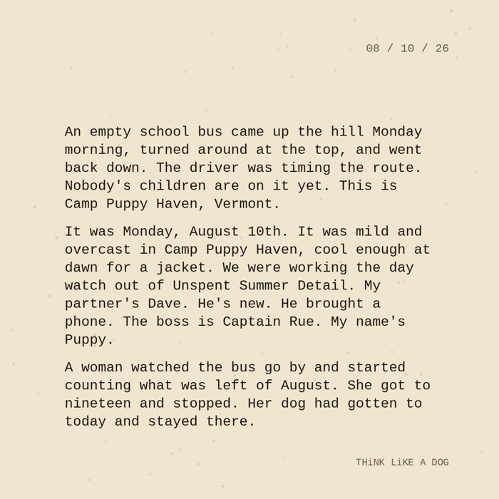 Typewriter-style note on cream paper, dated 08/10/26. Three paragraphs of monospace text reading: "An empty school bus came up the hill Monday morning, turned around at the top, and went back down. The driver was timing the route. Nobody's children are on it yet. This is Camp Puppy Haven, Vermont. It was Monday, August 10th. It was mild and overcast in Camp Puppy Haven, cool enough at dawn for a jacket. We were working the day watch out of Unspent Summer Detail. My partner's Dave. He's new. He brought a phone. The boss is Captain Rue. My name's Puppy. A woman watched the bus go by and started counting what was left of August. She got to nineteen and stopped. Her dog had gotten to today and stayed there." Signed THiNK LiKE A DOG.