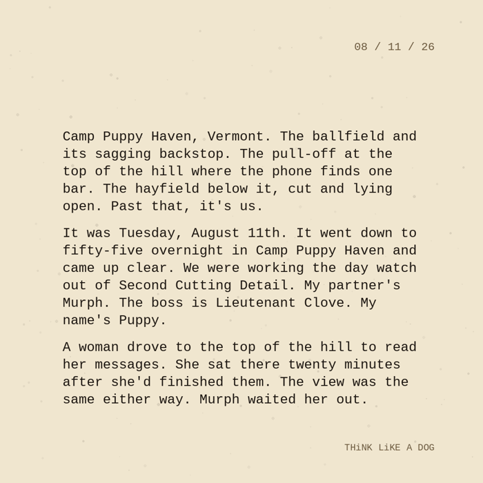 Typewriter-style note on cream paper, dated 08/11/26. Three paragraphs of monospace text reading: "Camp Puppy Haven, Vermont. The ballfield and its sagging backstop. The pull-off at the top of the hill where the phone finds one bar. The hayfield below it, cut and lying open. Past that, it's us. It was Tuesday, August 11th. It went down to fifty-five overnight in Camp Puppy Haven and came up clear. We were working the day watch out of Second Cutting Detail. My partner's Murph. The boss is Lieutenant Clove. My name's Puppy. A woman drove to the top of the hill to read her messages. She sat there twenty minutes after she'd finished them. The view was the same either way. Murph waited her out." Signed THiNK LiKE A DOG.