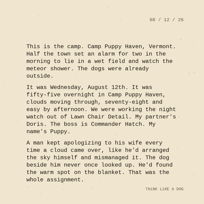 Typewriter-style note on cream paper, dated 08/12/26. Three paragraphs of monospace text reading: "This is the camp. Camp Puppy Haven, Vermont. Half the town set an alarm for two in the morning to lie in a wet field and watch the meteor shower. The dogs were already outside. It was Wednesday, August 12th. It was fifty-five overnight in Camp Puppy Haven, clouds moving through, seventy-eight and easy by afternoon. We were working the night watch out of Lawn Chair Detail. My partner's Doris. The boss is Commander Hatch. My name's Puppy. A man kept apologizing to his wife every time a cloud came over, like he'd arranged the sky himself and mismanaged it. The dog beside him never once looked up. He'd found the warm spot on the blanket. That was the whole assignment." Signed THiNK LiKE A DOG.