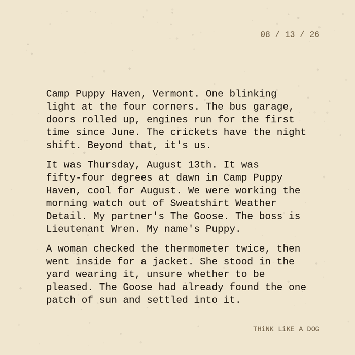 Typewriter-style note on cream paper, dated 08/13/26. Three paragraphs of monospace text reading: "Camp Puppy Haven, Vermont. One blinking light at the four corners. The bus garage, doors rolled up, engines run for the first time since June. The crickets have the night shift. Beyond that, it's us. It was Thursday, August 13th. It was fifty-four degrees at dawn in Camp Puppy Haven, cool for August. We were working the morning watch out of Sweatshirt Weather Detail. My partner's The Goose. The boss is Lieutenant Wren. My name's Puppy. A woman checked the thermometer twice, then went inside for a jacket. She stood in the yard wearing it, unsure whether to be pleased. The Goose had already found the one patch of sun and settled into it." Signed THiNK LiKE A DOG.