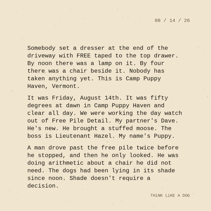 Typewriter-style note on cream paper, dated 08/14/26. Three paragraphs of monospace text reading: "Somebody set a dresser at the end of the driveway with FREE taped to the top drawer. By noon there was a lamp on it. By four there was a chair beside it. Nobody has taken anything yet. This is Camp Puppy Haven, Vermont. It was Friday, August 14th. It was fifty degrees at dawn in Camp Puppy Haven and clear all day. We were working the day watch out of Free Pile Detail. My partner's Dave. He's new. He brought a stuffed moose. The boss is Lieutenant Hazel. My name's Puppy. A man drove past the free pile twice before he stopped, and then he only looked. He was doing arithmetic about a chair he did not need. The dogs had been lying in its shade since noon. Shade doesn't require a decision." Signed THiNK LiKE A DOG.