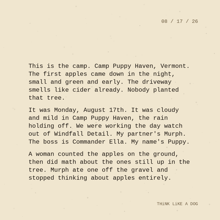 Typewriter-style note on cream paper, dated 08/17/26. Three paragraphs of monospace text reading: "This is the camp. Camp Puppy Haven, Vermont. The first apples came down in the night, small and green and early. The driveway smells like cider already. Nobody planted that tree. It was Monday, August 17th. It was cloudy and mild in Camp Puppy Haven, the rain holding off. We were working the day watch out of Windfall Detail. My partner's Murph. The boss is Commander Ella. My name's Puppy. A woman counted the apples on the ground, then did math about the ones still up in the tree. Murph ate one off the gravel and stopped thinking about apples entirely." Signed THiNK LiKE A DOG.