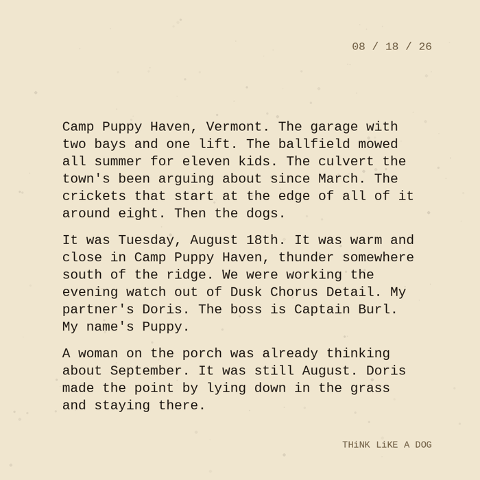 Typewriter-style note on cream paper, dated 08/18/26. Three paragraphs of monospace text reading: "Camp Puppy Haven, Vermont. The garage with two bays and one lift. The ballfield mowed all summer for eleven kids. The culvert the town's been arguing about since March. The crickets that start at the edge of all of it around eight. Then the dogs. It was Tuesday, August 18th. It was warm and close in Camp Puppy Haven, thunder somewhere south of the ridge. We were working the evening watch out of Dusk Chorus Detail. My partner's Doris. The boss is Captain Burl. My name's Puppy. A woman on the porch was already thinking about September. It was still August. Doris made the point by lying down in the grass and staying there." Signed THiNK LiKE A DOG.