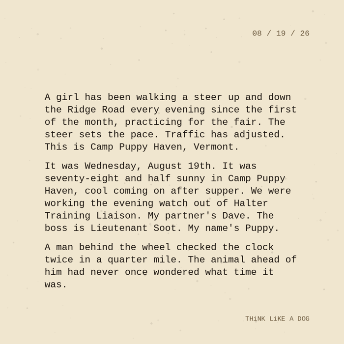 Typewriter-style note on cream paper, dated 08/19/26. Three paragraphs of monospace text reading: "A girl has been walking a steer up and down the Ridge Road every evening since the first of the month, practicing for the fair. The steer sets the pace. Traffic has adjusted. This is Camp Puppy Haven, Vermont. It was Wednesday, August 19th. It was seventy-eight and half sunny in Camp Puppy Haven, cool coming on after supper. We were working the evening watch out of Halter Training Liaison. My partner's Dave. The boss is Lieutenant Soot. My name's Puppy. A man behind the wheel checked the clock twice in a quarter mile. The animal ahead of him had never once wondered what time it was." Signed THiNK LiKE A DOG.