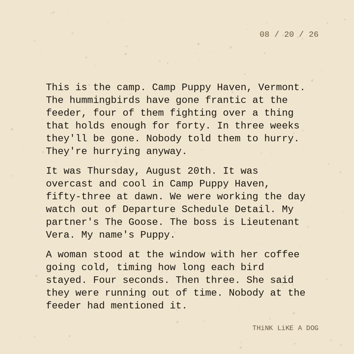 Typewriter-style note on cream paper, dated 08/20/26. Three paragraphs of monospace text reading: "This is the camp. Camp Puppy Haven, Vermont. The hummingbirds have gone frantic at the feeder, four of them fighting over a thing that holds enough for forty. In three weeks they'll be gone. Nobody told them to hurry. They're hurrying anyway. It was Thursday, August 20th. It was overcast and cool in Camp Puppy Haven, fifty-three at dawn. We were working the day watch out of Departure Schedule Detail. My partner's The Goose. The boss is Lieutenant Vera. My name's Puppy. A woman stood at the window with her coffee going cold, timing how long each bird stayed. Four seconds. Then three. She said they were running out of time. Nobody at the feeder had mentioned it." Signed THiNK LiKE A DOG.