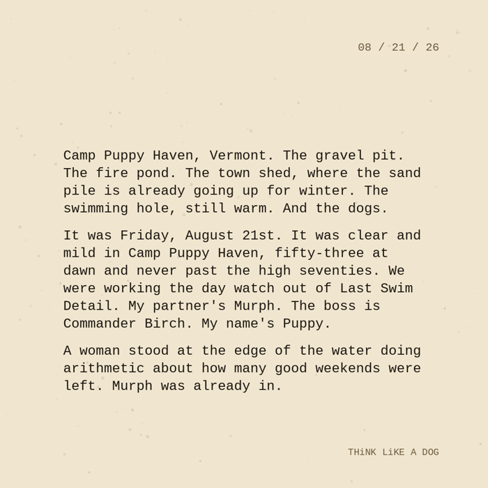 Typewriter-style note on cream paper, dated 08/21/26. Three paragraphs of monospace text reading: "Camp Puppy Haven, Vermont. The gravel pit. The fire pond. The town shed, where the sand pile is already going up for winter. The swimming hole, still warm. And the dogs. It was Friday, August 21st. It was clear and mild in Camp Puppy Haven, fifty-three at dawn and never past the high seventies. We were working the day watch out of Last Swim Detail. My partner's Murph. The boss is Commander Birch. My name's Puppy. A woman stood at the edge of the water doing arithmetic about how many good weekends were left. Murph was already in." Signed THiNK LiKE A DOG.