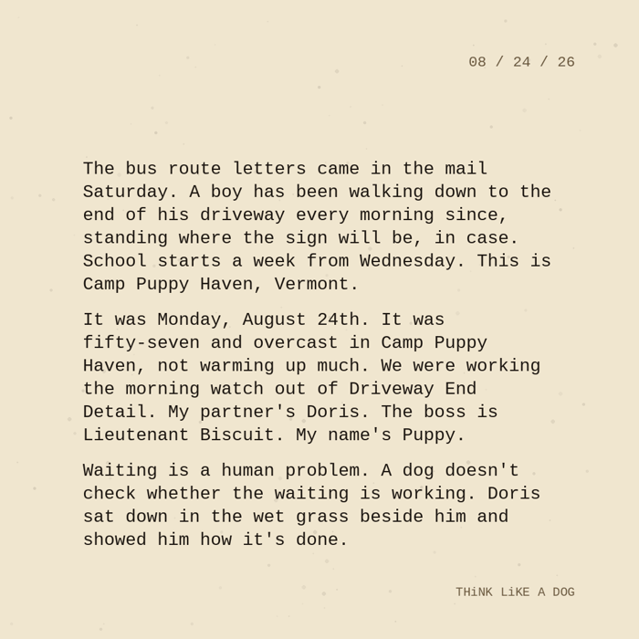 Typewriter-style note on cream paper, dated 08/24/26. Three paragraphs of monospace text reading: "The bus route letters came in the mail Saturday. A boy has been walking down to the end of his driveway every morning since, standing where the sign will be, in case. School starts a week from Wednesday. This is Camp Puppy Haven, Vermont. It was Monday, August 24th. It was fifty-seven and overcast in Camp Puppy Haven, not warming up much. We were working the morning watch out of Driveway End Detail. My partner's Doris. The boss is Lieutenant Biscuit. My name's Puppy. Waiting is a human problem. A dog doesn't check whether the waiting is working. Doris sat down in the wet grass beside him and showed him how it's done." Signed THiNK LiKE A DOG.
