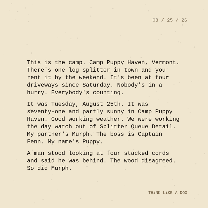 Typewriter-style note on cream paper, dated 08/25/26. Three paragraphs of monospace text reading: "This is the camp. Camp Puppy Haven, Vermont. There's one log splitter in town and you rent it by the weekend. It's been at four driveways since Saturday. Nobody's in a hurry. Everybody's counting. It was Tuesday, August 25th. It was seventy-one and partly sunny in Camp Puppy Haven. Good working weather. We were working the day watch out of Splitter Queue Detail. My partner's Murph. The boss is Captain Fenn. My name's Puppy. A man stood looking at four stacked cords and said he was behind. The wood disagreed. So did Murph." Signed THiNK LiKE A DOG.
