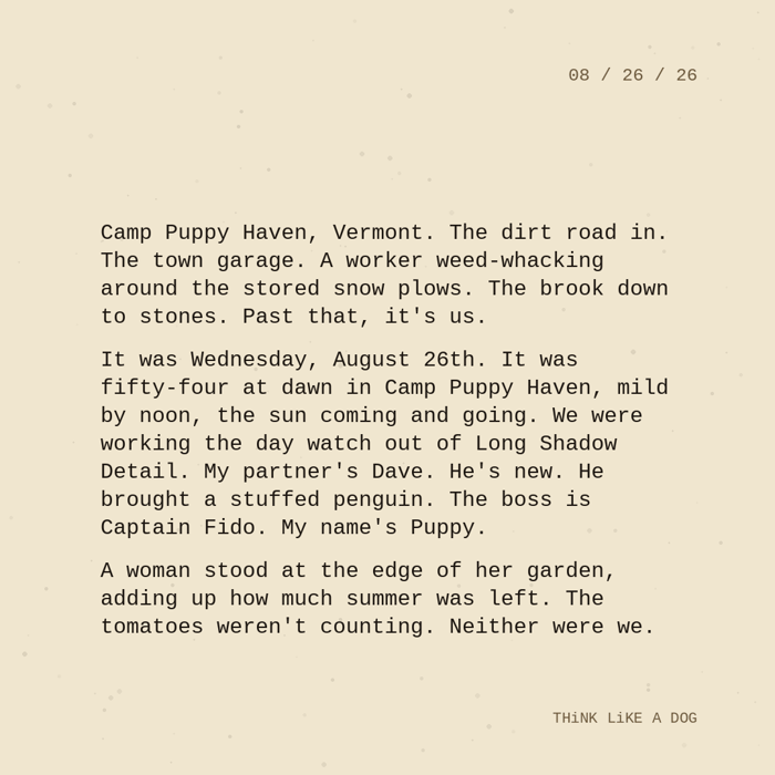 Typewriter-style note on cream paper, dated 08/26/26. Three paragraphs of monospace text reading: "Camp Puppy Haven, Vermont. The dirt road in. The town garage. A worker weed-whacking around the stored snow plows. The brook down to stones. Past that, it's us. It was Wednesday, August 26th. It was fifty-four at dawn in Camp Puppy Haven, mild by noon, the sun coming and going. We were working the day watch out of Long Shadow Detail. My partner's Dave. He's new. He brought a stuffed penguin. The boss is Captain Fido. My name's Puppy. A woman stood at the edge of her garden, adding up how much summer was left. The tomatoes weren't counting. Neither were we." Signed THiNK LiKE A DOG.