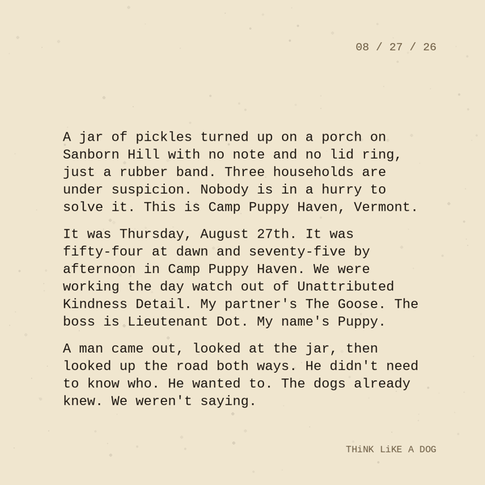Typewriter-style note on cream paper, dated 08/27/26. Three paragraphs of monospace text reading: "A jar of pickles turned up on a porch on Sanborn Hill with no note and no lid ring, just a rubber band. Three households are under suspicion. Nobody is in a hurry to solve it. This is Camp Puppy Haven, Vermont. It was Thursday, August 27th. It was fifty-four at dawn and seventy-five by afternoon in Camp Puppy Haven. We were working the day watch out of Unattributed Kindness Detail. My partner's The Goose. The boss is Lieutenant Dot. My name's Puppy. A man came out, looked at the jar, then looked up the road both ways. He didn't need to know who. He wanted to. The dogs already knew. We weren't saying." Signed THiNK LiKE A DOG.