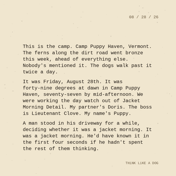 Typewriter-style note on cream paper, dated 08/28/26. Three paragraphs of monospace text reading: "This is the camp. Camp Puppy Haven, Vermont. The ferns along the dirt road went bronze this week, ahead of everything else. Nobody's mentioned it. The dogs walk past it twice a day. It was Friday, August 28th. It was forty-nine degrees at dawn in Camp Puppy Haven, seventy-seven by mid-afternoon. We were working the day watch out of Jacket Morning Detail. My partner's Doris. The boss is Lieutenant Clove. My name's Puppy. A man stood in his driveway for a while, deciding whether it was a jacket morning. It was a jacket morning. He'd have known it in the first four seconds if he hadn't spent the rest of them thinking." Signed THiNK LiKE A DOG.