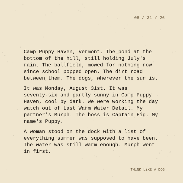 Typewriter-style note on cream paper, dated 08/31/26. Three paragraphs of monospace text reading: "Camp Puppy Haven, Vermont. The pond at the bottom of the hill, still holding July's rain. The ballfield, mowed for nothing now since school popped open. The dirt road between them. The dogs, wherever the sun is. It was Monday, August 31st. It was seventy-six and partly sunny in Camp Puppy Haven, cool by dark. We were working the day watch out of Last Warm Water Detail. My partner's Murph. The boss is Captain Fig. My name's Puppy. A woman stood on the dock with a list of everything summer was supposed to have been. The water was still warm enough. Murph went in first." Signed THiNK LiKE A DOG.