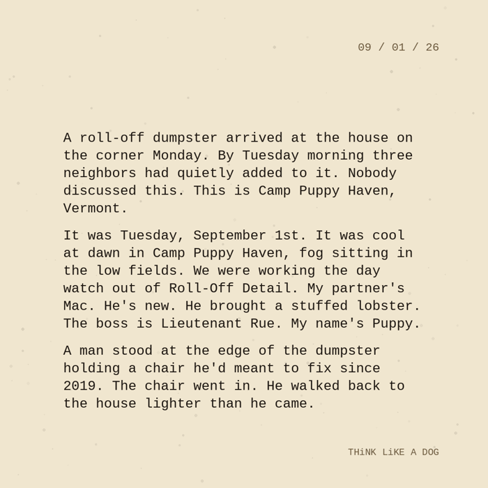 Typewriter-style note on cream paper, dated 09/01/26. Three paragraphs of monospace text reading: "A roll-off dumpster arrived at the house on the corner Monday. By Tuesday morning three neighbors had quietly added to it. Nobody discussed this. This is Camp Puppy Haven, Vermont. It was Tuesday, September 1st. It was cool at dawn in Camp Puppy Haven, fog sitting in the low fields. We were working the day watch out of Roll-Off Detail. My partner's Mac. He's new. He brought a stuffed lobster. The boss is Lieutenant Rue. My name's Puppy. A man stood at the edge of the dumpster holding a chair he'd meant to fix since 2019. The chair went in. He walked back to the house lighter than he came." Signed THiNK LiKE A DOG.
