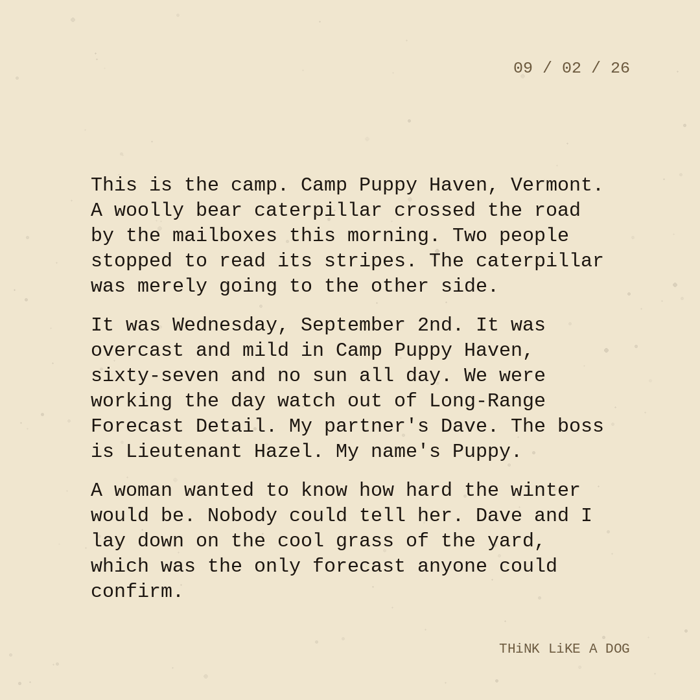 Typewriter-style note on cream paper, dated 09/02/26. Three paragraphs of monospace text reading: "This is the camp. Camp Puppy Haven, Vermont. A woolly bear caterpillar crossed the road by the mailboxes this morning. Two people stopped to read its stripes. The caterpillar was merely going to the other side. It was Wednesday, September 2nd. It was overcast and mild in Camp Puppy Haven, sixty-seven and no sun all day. We were working the day watch out of Long-Range Forecast Detail. My partner's Dave. The boss is Lieutenant Hazel. My name's Puppy. A woman wanted to know how hard the winter would be. Nobody could tell her. Dave and I lay down on the cool grass of the yard, which was the only forecast anyone could confirm." Signed THiNK LiKE A DOG.
