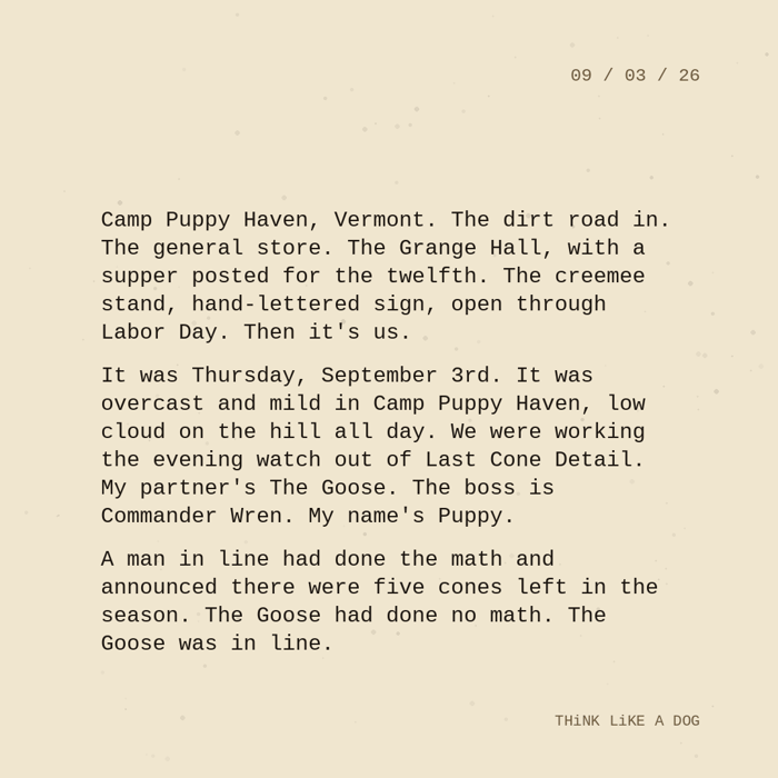Typewriter-style note on cream paper, dated 09/03/26. Three paragraphs of monospace text reading: "Camp Puppy Haven, Vermont. The dirt road in. The general store. The Grange Hall, with a supper posted for the twelfth. The creemee stand, hand-lettered sign, open through Labor Day. Then it's us. It was Thursday, September 3rd. It was overcast and mild in Camp Puppy Haven, low cloud on the hill all day. We were working the evening watch out of Last Cone Detail. My partner's The Goose. The boss is Commander Wren. My name's Puppy. A man in line had done the math and announced there were five cones left in the season. The Goose had done no math. The Goose was in line." Signed THiNK LiKE A DOG.
