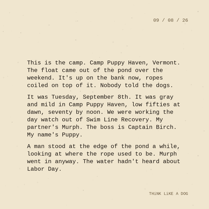 Typewriter-style note on cream paper, dated 09/08/26. Three paragraphs of monospace text reading: "This is the camp. Camp Puppy Haven, Vermont. The float came out of the pond over the weekend. It's up on the bank now, ropes coiled on top of it. Nobody told the dogs. It was Tuesday, September 8th. It was gray and mild in Camp Puppy Haven, low fifties at dawn, seventy by noon. We were working the day watch out of Swim Line Recovery. My partner's Murph. The boss is Captain Birch. My name's Puppy. A man stood at the edge of the pond a while, looking at where the rope used to be. Murph went in anyway. The water hadn't heard about Labor Day." Signed THiNK LiKE A DOG.