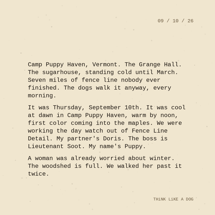 Typewriter-style note on cream paper, dated 09/10/26. Three paragraphs of monospace text reading: "Camp Puppy Haven, Vermont. The Grange Hall. The sugarhouse, standing cold until March. Seven miles of fence line nobody ever finished. The dogs walk it anyway, every morning. It was Thursday, September 10th. It was cool at dawn in Camp Puppy Haven, warm by noon, first color coming into the maples. We were working the day watch out of Fence Line Detail. My partner's Doris. The boss is Lieutenant Soot. My name's Puppy. A woman was already worried about winter. The woodshed is full. We walked her past it twice." Signed THiNK LiKE A DOG.