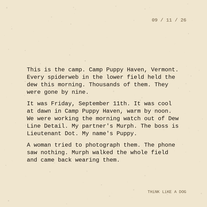Typewriter-style note on cream paper, dated 09/11/26. Three paragraphs of monospace text reading: "This is the camp. Camp Puppy Haven, Vermont. Every spiderweb in the lower field held the dew this morning. Thousands of them. They were gone by nine. It was Friday, September 11th. It was cool at dawn in Camp Puppy Haven, warm by noon. We were working the morning watch out of Dew Line Detail. My partner's Murph. The boss is Lieutenant Dot. My name's Puppy. A woman tried to photograph them. The phone saw nothing. Murph walked the whole field and came back wearing them." Signed THiNK LiKE A DOG.