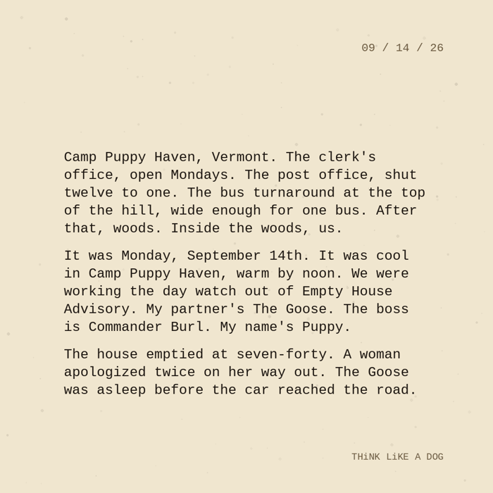 Typewriter-style note on cream paper, dated 09/14/26. Three paragraphs of monospace text reading: "Camp Puppy Haven, Vermont. The clerk's office, open Mondays. The post office, shut twelve to one. The bus turnaround at the top of the hill, wide enough for one bus. After that, woods. Inside the woods, us. It was Monday, September 14th. It was cool in Camp Puppy Haven, warm by noon. We were working the day watch out of Empty House Advisory. My partner's The Goose. The boss is Commander Burl. My name's Puppy. The house emptied at seven-forty. A woman apologized twice on her way out. The Goose was asleep before the car reached the road." Signed THiNK LiKE A DOG.