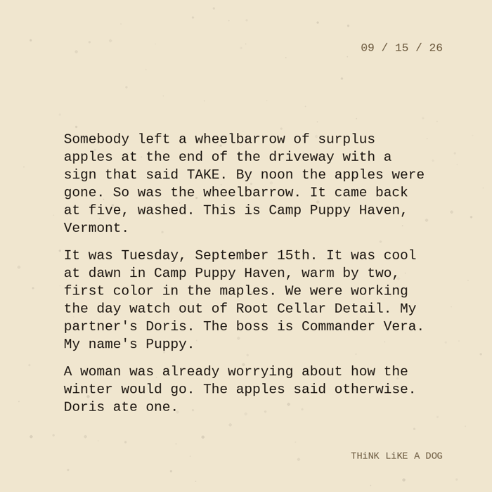Typewriter-style note on cream paper, dated 09/15/26. Three paragraphs of monospace text reading: "Somebody left a wheelbarrow of surplus apples at the end of the driveway with a sign that said TAKE. By noon the apples were gone. So was the wheelbarrow. It came back at five, washed. This is Camp Puppy Haven, Vermont. It was Tuesday, September 15th. It was cool at dawn in Camp Puppy Haven, warm by two, first color in the maples. We were working the day watch out of Root Cellar Detail. My partner's Doris. The boss is Commander Vera. My name's Puppy. A woman was already worrying about how the winter would go. The apples said otherwise. Doris ate one." Signed THiNK LiKE A DOG.