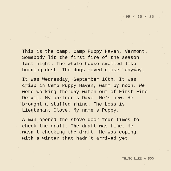 Typewriter-style note on cream paper, dated 09/16/26. Three paragraphs of monospace text reading: "This is the camp. Camp Puppy Haven, Vermont. Somebody lit the first fire of the season last night. The whole house smelled like burning dust. The dogs moved closer anyway. It was Wednesday, September 16th. It was crisp in Camp Puppy Haven, warm by noon. We were working the day watch out of First Fire Detail. My partner's Dave. He's new. He brought a stuffed rhino. The boss is Lieutenant Clove. My name's Puppy. A man opened the stove door four times to check the draft. The draft was fine. He wasn't checking the draft. He was coping with a winter that hadn't arrived yet." Signed THiNK LiKE A DOG.