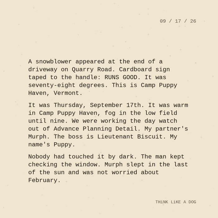 Typewriter-style note on cream paper, dated 09/17/26. Three paragraphs of monospace text reading: "A snowblower appeared at the end of a driveway on Quarry Road. Cardboard sign taped to the handle: RUNS GOOD. It was seventy-eight degrees. This is Camp Puppy Haven, Vermont. It was Thursday, September 17th. It was warm in Camp Puppy Haven, fog in the low field until nine. We were working the day watch out of Advance Planning Detail. My partner's Murph. The boss is Lieutenant Biscuit. My name's Puppy. Nobody had touched it by dark. The man kept checking the window. Murph slept in the last of the sun and was not worried about February." Signed THiNK LiKE A DOG.
